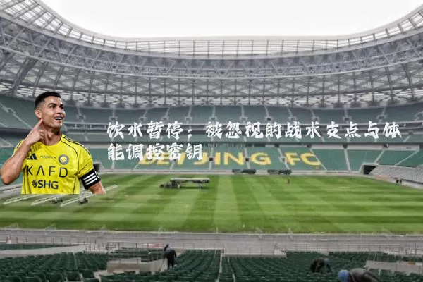 饮水暂停:被忽视的战术支点与体能调控密钥