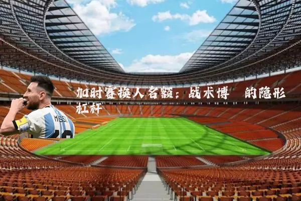加时赛换人名额:战术博弈的隐形杠杆