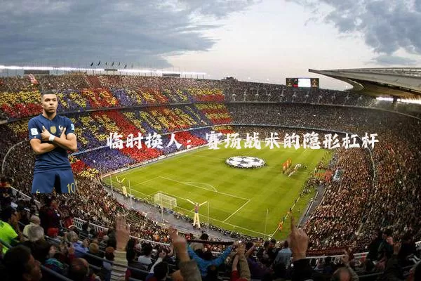 临时换人:赛场战术的隐形杠杆